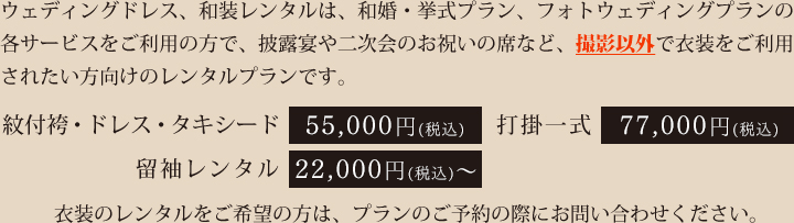 ウェディングドレス、和装レンタルは、和婚・挙式プラン、フォトウェディングプランの各サービスをご利用の方で、披露宴や二次会のお祝いの席など、撮影以外で衣装をご利用されたい方向けのレンタルプランです。紋付き袴・ドレス・タキシード 50,000円（税抜）　打掛一式 70,000円（税抜）　留袖レンタル 20,000円（税抜）～。衣装のレンタルをご希望の方は、プランのご予約の際にお問い合わせください。